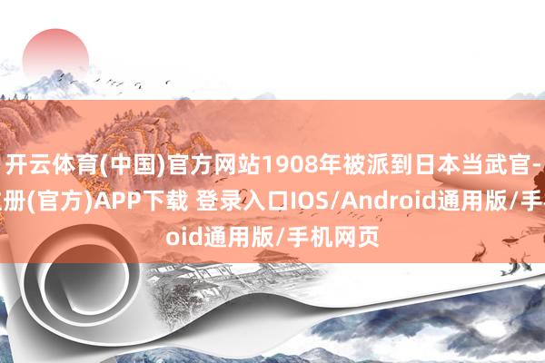 开云体育(中国)官方网站1908年被派到日本当武官-开云注册(官方)APP下载 登录入口IOS/Android通用版/手机网页
