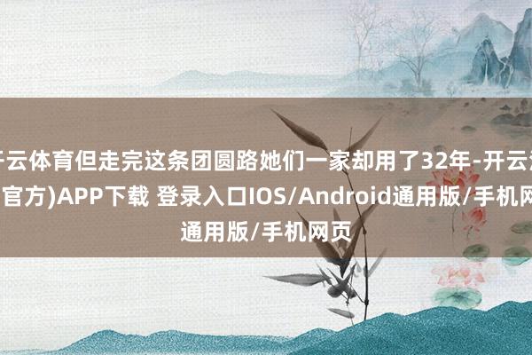 开云体育但走完这条团圆路她们一家却用了32年-开云注册(官方)APP下载 登录入口IOS/Android通用版/手机网页