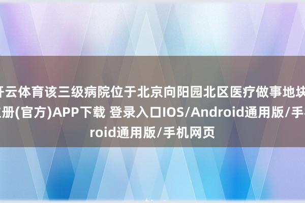 开云体育该三级病院位于北京向阳园北区医疗做事地块-开云注册(官方)APP下载 登录入口IOS/Android通用版/手机网页
