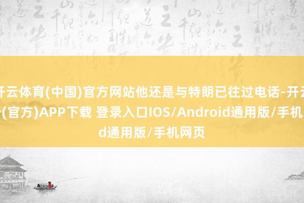开云体育(中国)官方网站他还是与特朗已往过电话-开云注册(官方)APP下载 登录入口IOS/Android通用版/手机网页