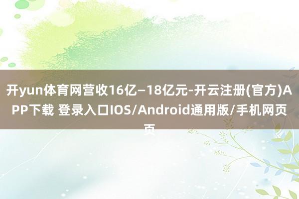开yun体育网营收16亿—18亿元-开云注册(官方)APP下载 登录入口IOS/Android通用版/手机网页