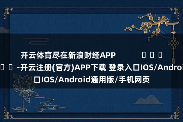 开云体育尽在新浪财经APP            													-开云注册(官方)APP下载 登录入口IOS/Android通用版/手机网页