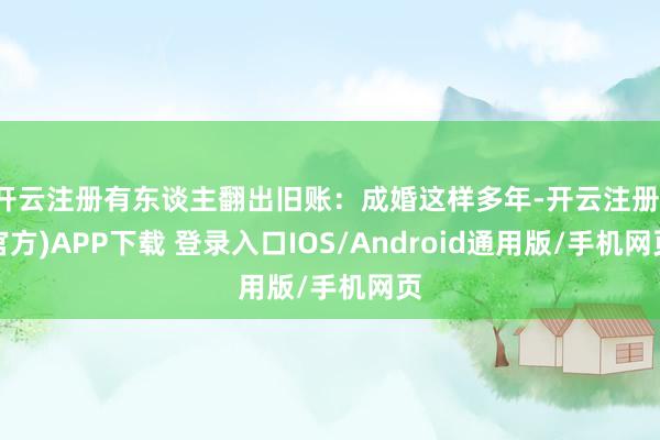 开云注册有东谈主翻出旧账：成婚这样多年-开云注册(官方)APP下载 登录入口IOS/Android通用版/手机网页