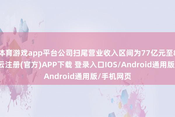 体育游戏app平台公司扫尾营业收入区间为77亿元至80亿元-开云注册(官方)APP下载 登录入口IOS/Android通用版/手机网页
