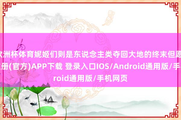 欧洲杯体育妮姬们则是东说念主类夺回大地的终末但愿-开云注册(官方)APP下载 登录入口IOS/Android通用版/手机网页