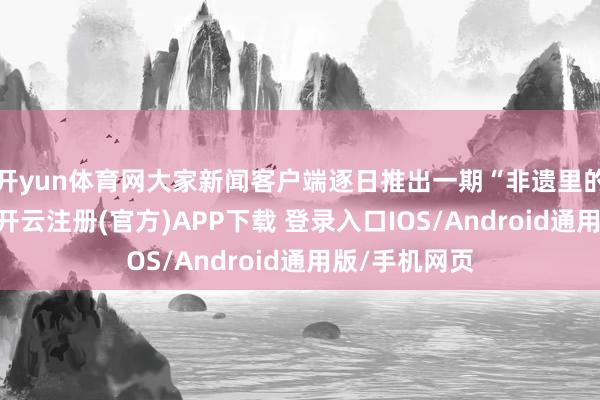 开yun体育网大家新闻客户端逐日推出一期“非遗里的山东春节”-开云注册(官方)APP下载 登录入口IOS/Android通用版/手机网页