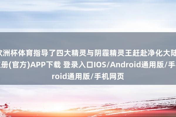 欧洲杯体育指导了四大精灵与阴霾精灵王赶赴净化大陆-开云注册(官方)APP下载 登录入口IOS/Android通用版/手机网页
