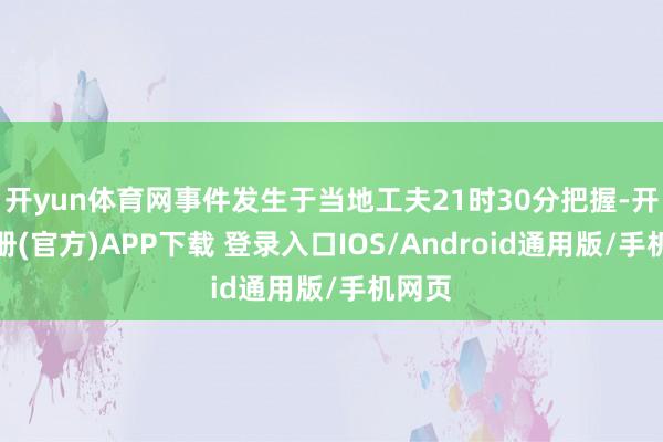 开yun体育网事件发生于当地工夫21时30分把握-开云注册(官方)APP下载 登录入口IOS/Android通用版/手机网页