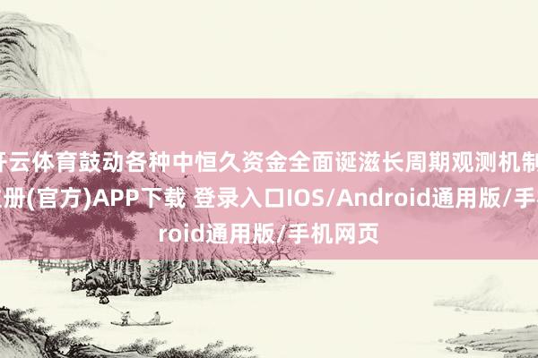 开云体育鼓动各种中恒久资金全面诞滋长周期观测机制-开云注册(官方)APP下载 登录入口IOS/Android通用版/手机网页