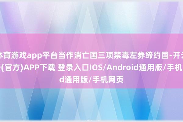 体育游戏app平台当作消亡国三项禁毒左券缔约国-开云注册(官方)APP下载 登录入口IOS/Android通用版/手机网页
