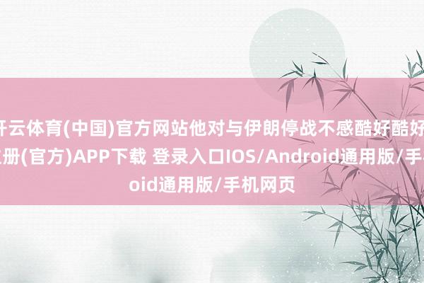 开云体育(中国)官方网站他对与伊朗停战不感酷好酷好-开云注册(官方)APP下载 登录入口IOS/Android通用版/手机网页