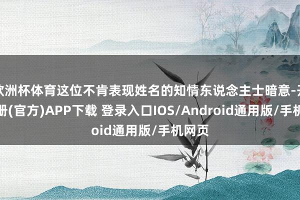 欧洲杯体育这位不肯表现姓名的知情东说念主士暗意-开云注册(官方)APP下载 登录入口IOS/Android通用版/手机网页
