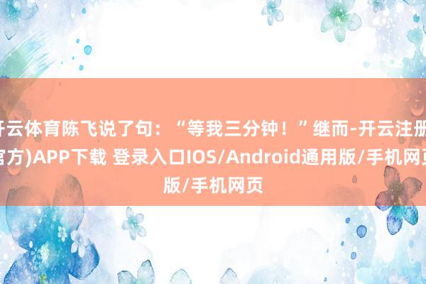 开云体育陈飞说了句：“等我三分钟！”继而-开云注册(官方)APP下载 登录入口IOS/Android通用版/手机网页