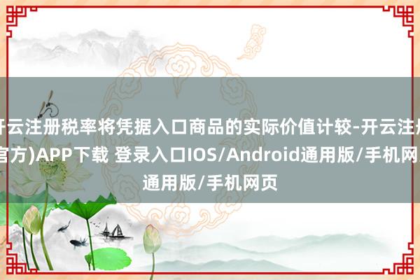 开云注册税率将凭据入口商品的实际价值计较-开云注册(官方)APP下载 登录入口IOS/Android通用版/手机网页