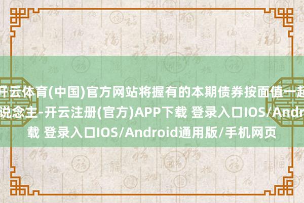 开云体育(中国)官方网站将握有的本期债券按面值一起或部分回售给刊行东说念主-开云注册(官方)APP下载 登录入口IOS/Android通用版/手机网页