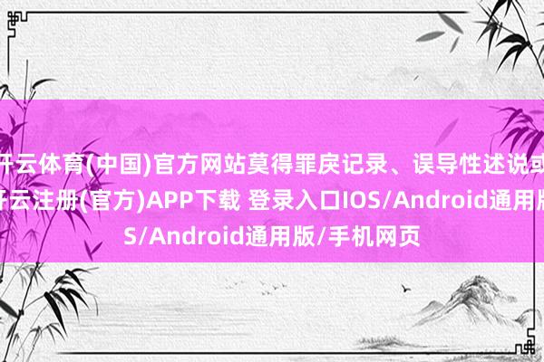 开云体育(中国)官方网站莫得罪戾记录、误导性述说或要紧遗漏-开云注册(官方)APP下载 登录入口IOS/Android通用版/手机网页