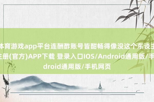 体育游戏app平台连酬酢账号皆酣畅得像没这个东谈主-开云注册(官方)APP下载 登录入口IOS/Android通用版/手机网页