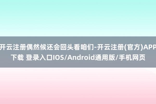 开云注册偶然候还会回头看咱们-开云注册(官方)APP下载 登录入口IOS/Android通用版/手机网页