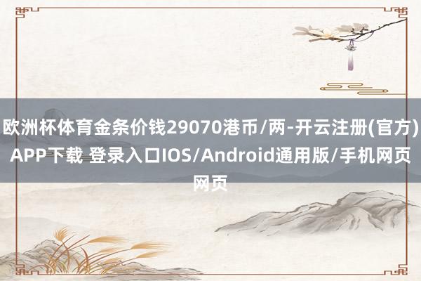 欧洲杯体育金条价钱29070港币/两-开云注册(官方)APP下载 登录入口IOS/Android通用版/手机网页