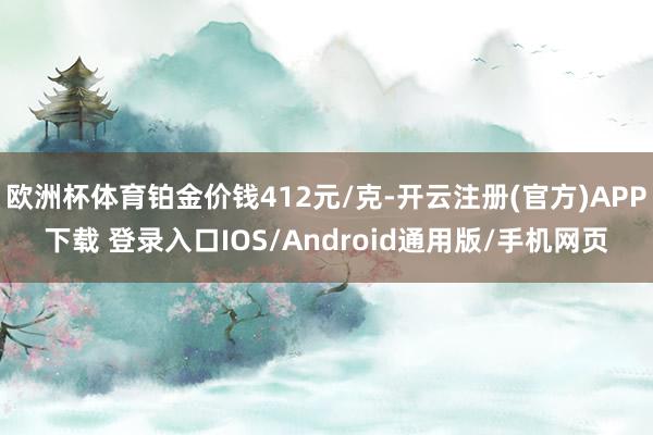 欧洲杯体育铂金价钱412元/克-开云注册(官方)APP下载 登录入口IOS/Android通用版/手机网页