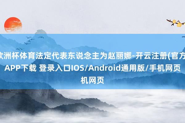 欧洲杯体育法定代表东说念主为赵丽娜-开云注册(官方)APP下载 登录入口IOS/Android通用版/手机网页