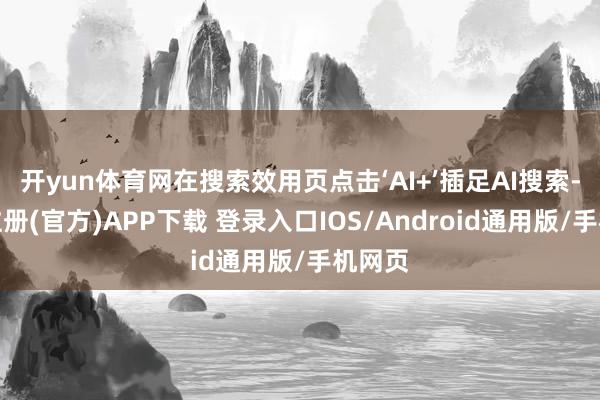开yun体育网在搜索效用页点击‘AI+’插足AI搜索-开云注册(官方)APP下载 登录入口IOS/Android通用版/手机网页