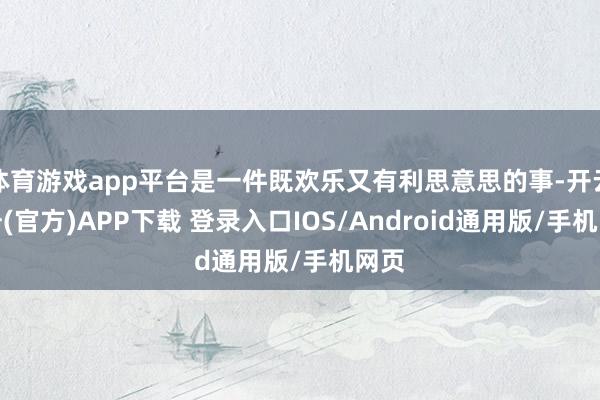 体育游戏app平台是一件既欢乐又有利思意思的事-开云注册(官方)APP下载 登录入口IOS/Android通用版/手机网页