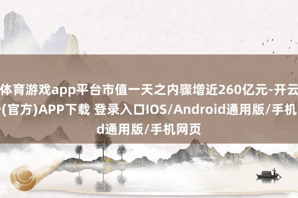 体育游戏app平台市值一天之内骤增近260亿元-开云注册(官方)APP下载 登录入口IOS/Android通用版/手机网页