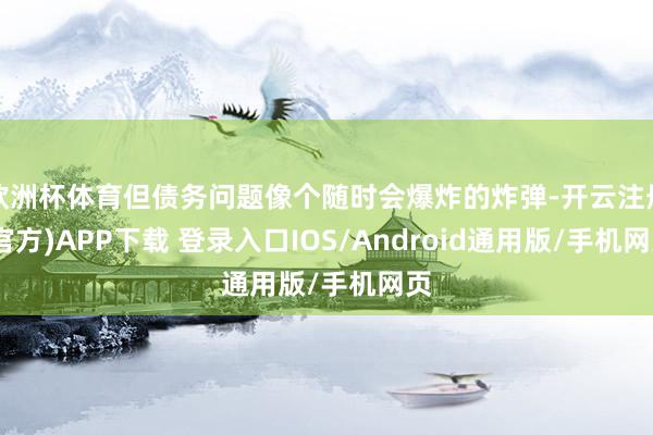 欧洲杯体育但债务问题像个随时会爆炸的炸弹-开云注册(官方)APP下载 登录入口IOS/Android通用版/手机网页