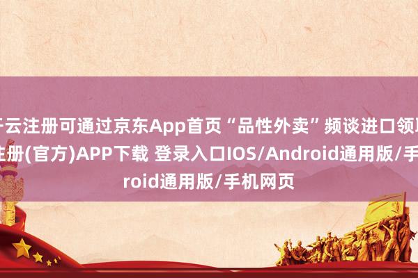 开云注册可通过京东App首页“品性外卖”频谈进口领取-开云注册(官方)APP下载 登录入口IOS/Android通用版/手机网页