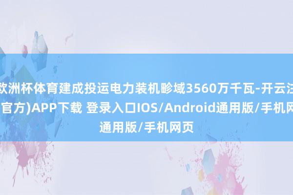欧洲杯体育建成投运电力装机畛域3560万千瓦-开云注册(官方)APP下载 登录入口IOS/Android通用版/手机网页