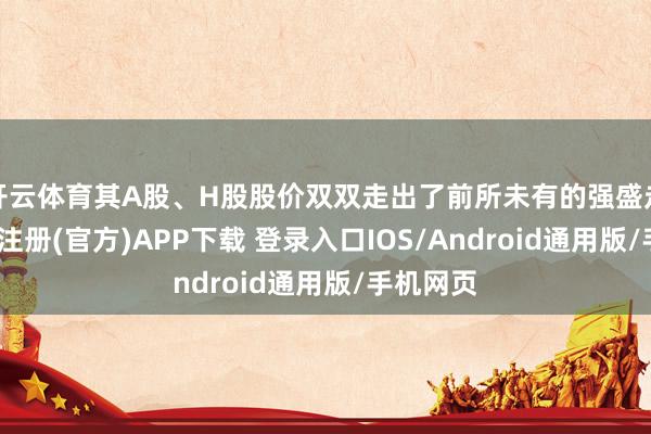 开云体育其A股、H股股价双双走出了前所未有的强盛走势-开云注册(官方)APP下载 登录入口IOS/Android通用版/手机网页