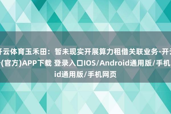 开云体育玉禾田：暂未现实开展算力租借关联业务-开云注册(官方)APP下载 登录入口IOS/Android通用版/手机网页