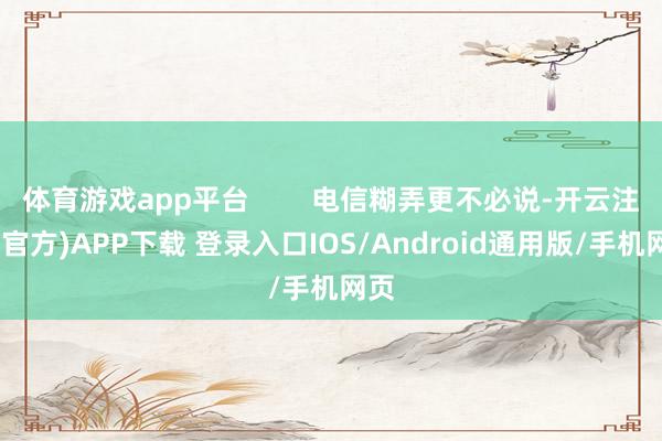 体育游戏app平台        电信糊弄更不必说-开云注册(官方)APP下载 登录入口IOS/Android通用版/手机网页