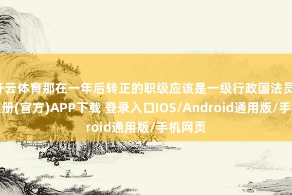 开云体育那在一年后转正的职级应该是一级行政国法员-开云注册(官方)APP下载 登录入口IOS/Android通用版/手机网页