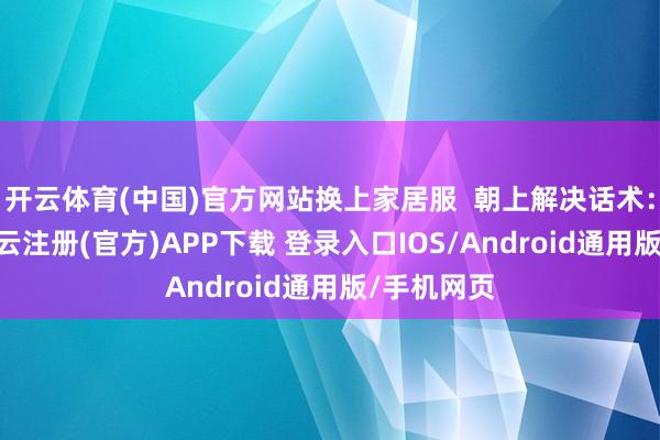 开云体育(中国)官方网站换上家居服  朝上解决话术：“斥地-开云注册(官方)APP下载 登录入口IOS/Android通用版/手机网页