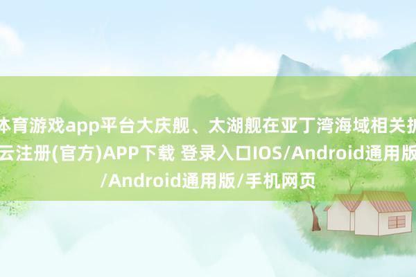 体育游戏app平台大庆舰、太湖舰在亚丁湾海域相关护航任务-开云注册(官方)APP下载 登录入口IOS/Android通用版/手机网页