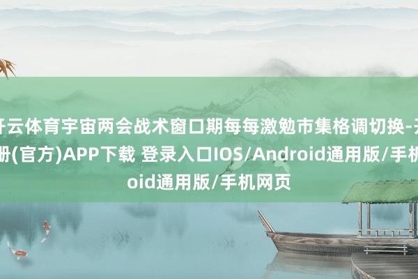 开云体育宇宙两会战术窗口期每每激勉市集格调切换-开云注册(官方)APP下载 登录入口IOS/Android通用版/手机网页