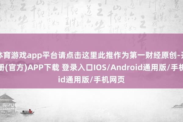 体育游戏app平台请点击这里此推作为第一财经原创-开云注册(官方)APP下载 登录入口IOS/Android通用版/手机网页