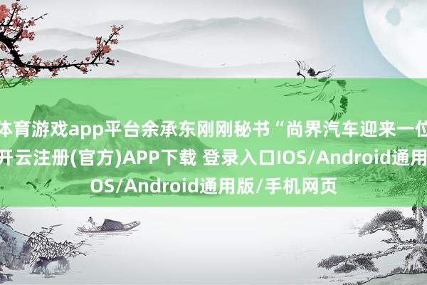 体育游戏app平台余承东刚刚秘书“尚界汽车迎来一位新一又友”-开云注册(官方)APP下载 登录入口IOS/Android通用版/手机网页