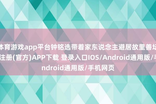 体育游戏app平台钟铭选带着家东说念主避居故里善坛村-开云注册(官方)APP下载 登录入口IOS/Android通用版/手机网页
