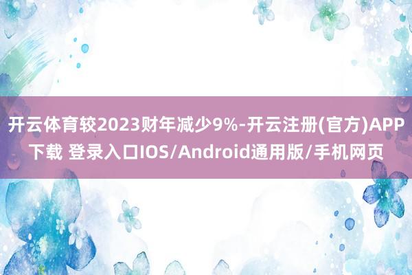 开云体育较2023财年减少9%-开云注册(官方)APP下载 登录入口IOS/Android通用版/手机网页
