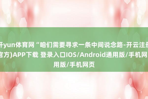 开yun体育网“咱们需要寻求一条中间说念路-开云注册(官方)APP下载 登录入口IOS/Android通用版/手机网页