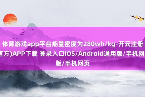 体育游戏app平台能量密度为280wh/kg-开云注册(官方)APP下载 登录入口IOS/Android通用版/手机网页