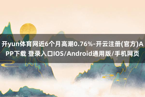 开yun体育网近6个月高潮0.76%-开云注册(官方)APP下载 登录入口IOS/Android通用版/手机网页