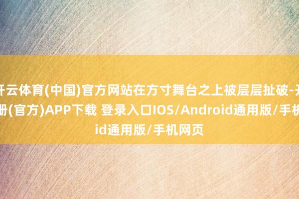开云体育(中国)官方网站在方寸舞台之上被层层扯破-开云注册(官方)APP下载 登录入口IOS/Android通用版/手机网页