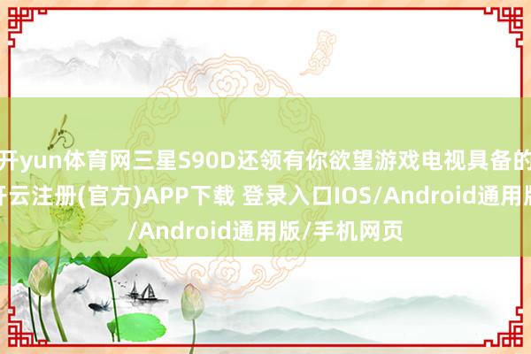 开yun体育网三星S90D还领有你欲望游戏电视具备的扫数功能-开云注册(官方)APP下载 登录入口IOS/Android通用版/手机网页