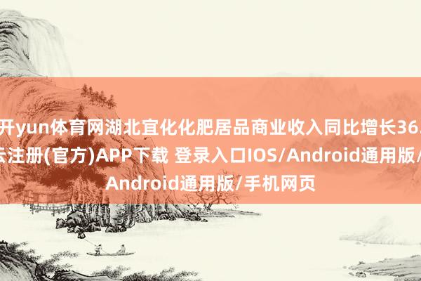 开yun体育网湖北宜化化肥居品商业收入同比增长36.81%-开云注册(官方)APP下载 登录入口IOS/Android通用版/手机网页