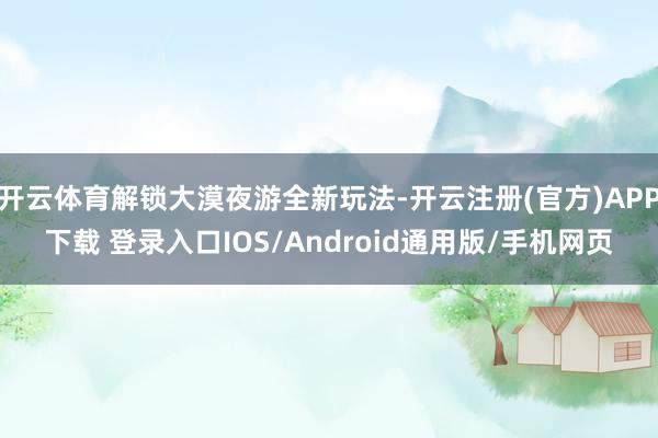 开云体育解锁大漠夜游全新玩法-开云注册(官方)APP下载 登录入口IOS/Android通用版/手机网页