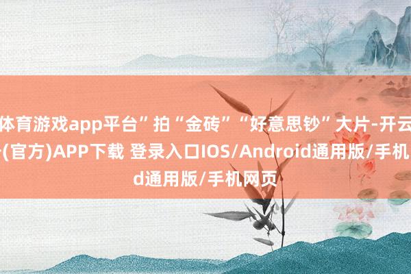 体育游戏app平台”拍“金砖”“好意思钞”大片-开云注册(官方)APP下载 登录入口IOS/Android通用版/手机网页